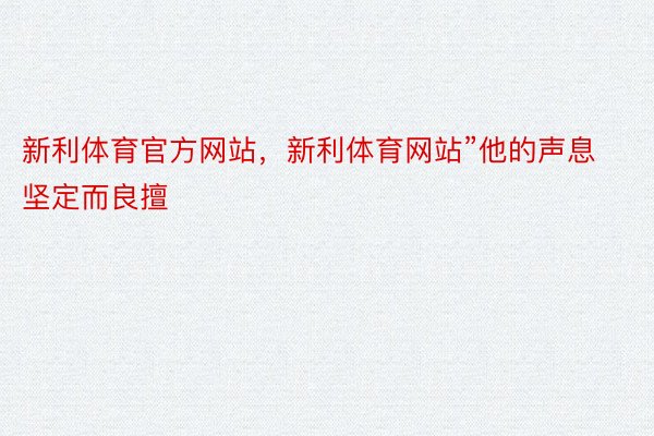 新利体育官方网站，新利体育网站”他的声息坚定而良擅