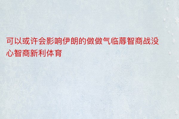 可以或许会影响伊朗的做做气临蓐智商战没心智商新利体育