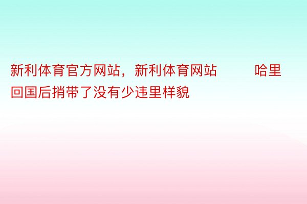 新利体育官方网站，新利体育网站        哈里回国后捎带了没有少违里样貌