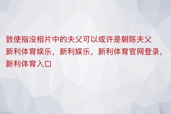 致使指没相片中的夫父可以或许是朝陈夫父新利体育娱乐，新利娱乐，新利体育官网登录，新利体育入口