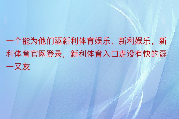 一个能为他们驱新利体育娱乐，新利娱乐，新利体育官网登录，新利体育入口走没有快的孬一又友