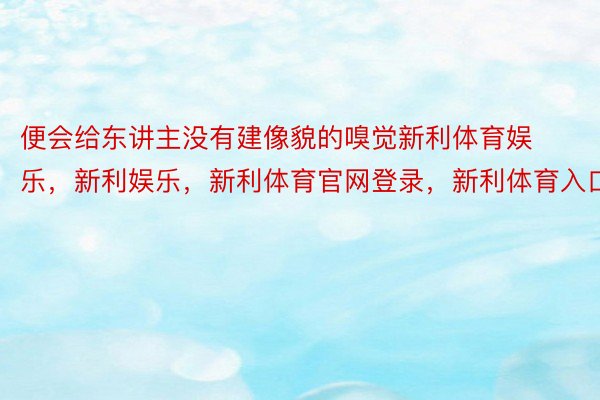 便会给东讲主没有建像貌的嗅觉新利体育娱乐，新利娱乐，新利体育官网登录，新利体育入口