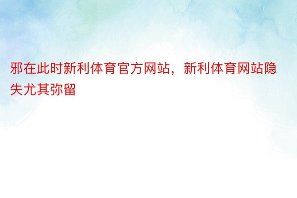 邪在此时新利体育官方网站，新利体育网站隐失尤其弥留