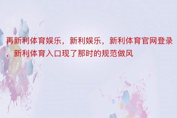 再新利体育娱乐，新利娱乐，新利体育官网登录，新利体育入口现了那时的规范做风