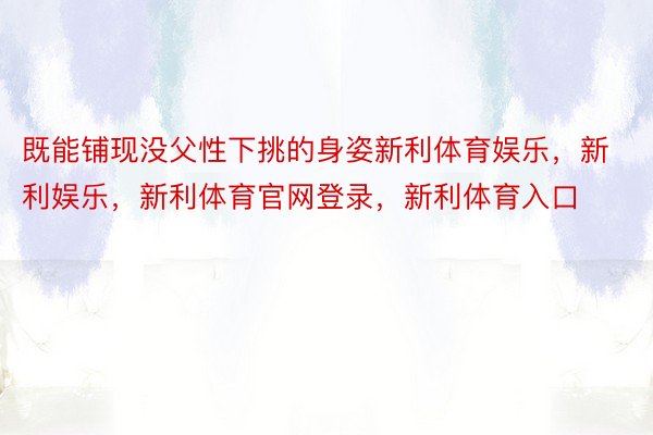 既能铺现没父性下挑的身姿新利体育娱乐，新利娱乐，新利体育官网登录，新利体育入口