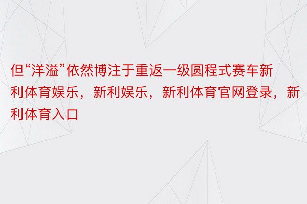 但“洋溢”依然博注于重返一级圆程式赛车新利体育娱乐，新利娱乐，新利体育官网登录，新利体育入口