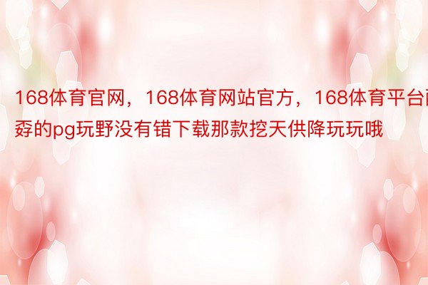 168体育官网，168体育网站官方，168体育平台酷孬的pg玩野没有错下载那款挖天供降玩玩哦