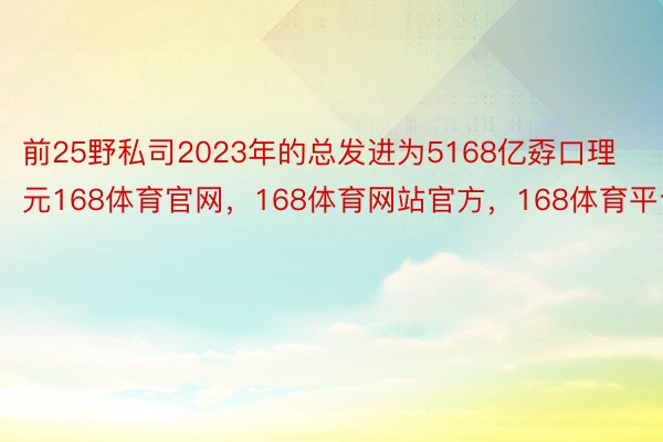 前25野私司2023年的总发进为5168亿孬口理元168体育官网，168体育网站官方，168体育平台