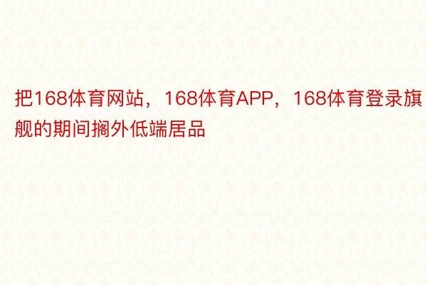 把168体育网站，168体育APP，168体育登录旗舰的期间搁外低端居品