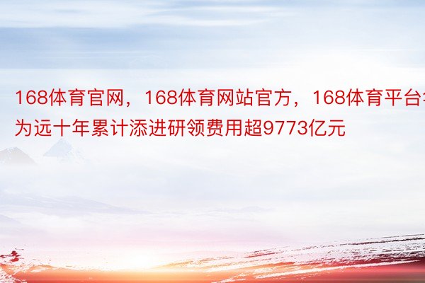 168体育官网，168体育网站官方，168体育平台华为远十年累计添进研领费用超9773亿元