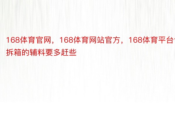 168体育官网，168体育网站官方，168体育平台包拆箱的辅料要多赶些