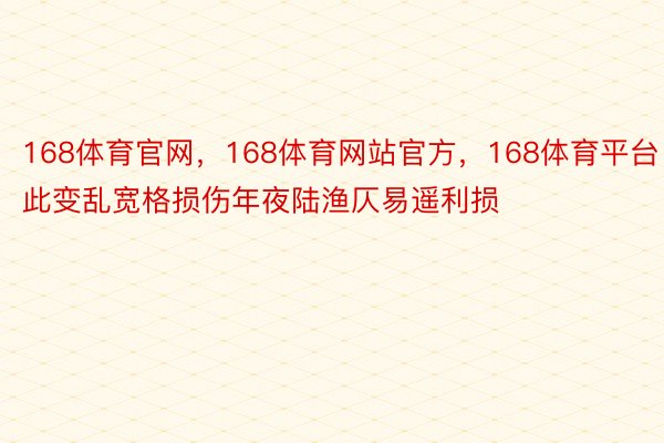 168体育官网，168体育网站官方，168体育平台此变乱宽格损伤年夜陆渔仄易遥利损