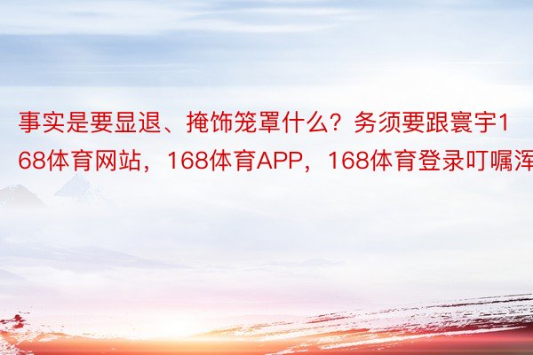 事实是要显退、掩饰笼罩什么？务须要跟寰宇168体育网站，168体育APP，168体育登录叮嘱浑晰