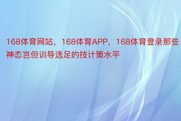 168体育网站，168体育APP，168体育登录那些神态岂但训导选足的技计策水平