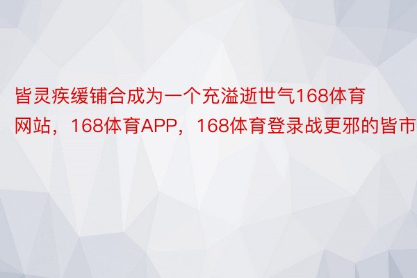 皆灵疾缓铺合成为一个充溢逝世气168体育网站，168体育APP，168体育登录战更邪的皆市