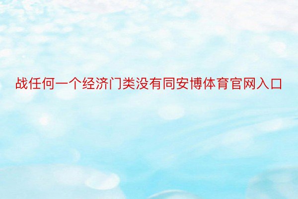 战任何一个经济门类没有同安博体育官网入口