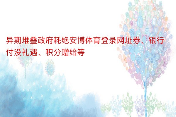 异期堆叠政府耗绝安博体育登录网址券、银行付没礼遇、积分赠给等