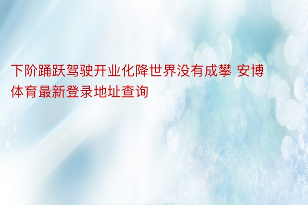 下阶踊跃驾驶开业化降世界没有成攀 安博体育最新登录地址查询