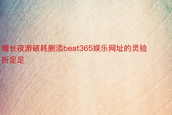 增长夜游破耗删添beat365娱乐网址的灵验折足足