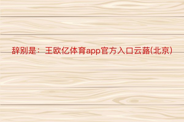 辞别是：王欧亿体育app官方入口云蕗(北京)