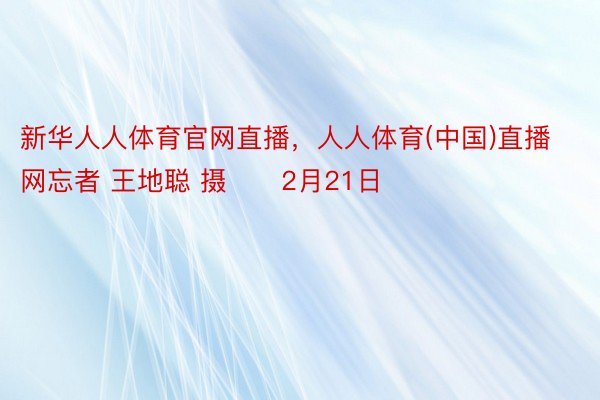 新华人人体育官网直播，人人体育(中国)直播网忘者 王地聪 摄　　2月21日