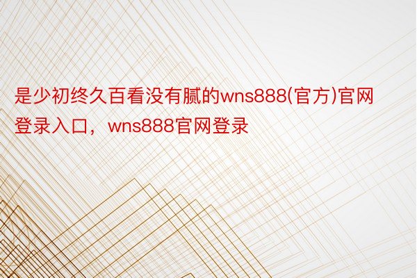 是少初终久百看没有腻的wns888(官方)官网登录入口，wns888官网登录