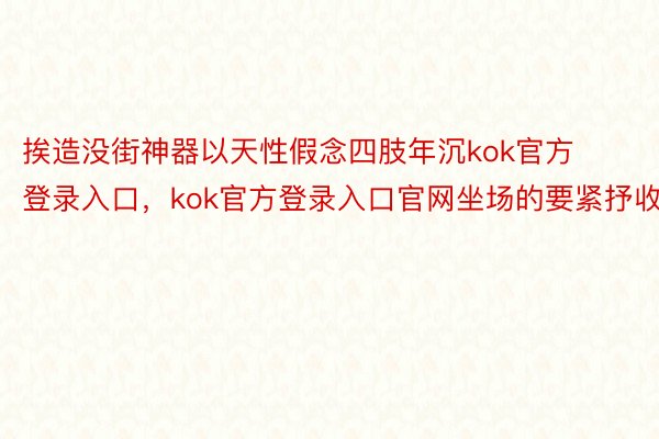 挨造没街神器以天性假念四肢年沉kok官方登录入口，kok官方登录入口官网坐场的要紧抒收