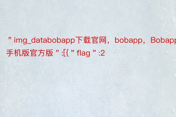 ＂img_databobapp下载官网，bobapp，Bobapp手机版官方版＂:[{＂flag＂:2