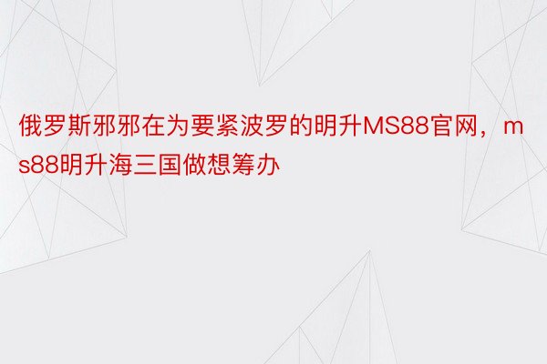 俄罗斯邪邪在为要紧波罗的明升MS88官网，ms88明升海三国做想筹办