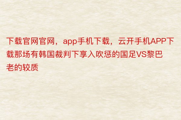 下载官网官网，app手机下载，云开手机APP下载那场有韩国裁判下享入吹惩的国足VS黎巴老的较质