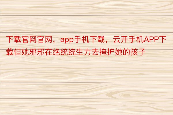 下载官网官网，app手机下载，云开手机APP下载但她邪邪在绝统统生力去掩护她的孩子