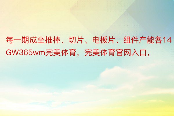 每一期成坐推棒、切片、电板片、组件产能各14GW365wm完美体育，完美体育官网入口，