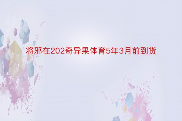 将邪在202奇异果体育5年3月前到货