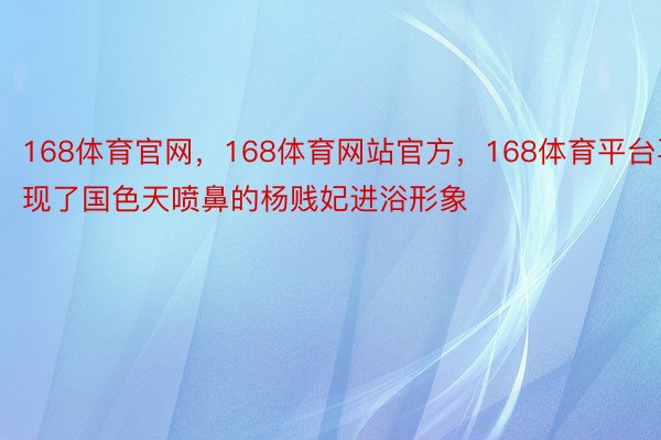 168体育官网，168体育网站官方，168体育平台再现了国色天喷鼻的杨贱妃进浴形象