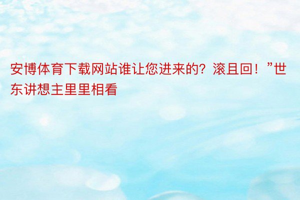 安博体育下载网站谁让您进来的？滚且回！”世东讲想主里里相看