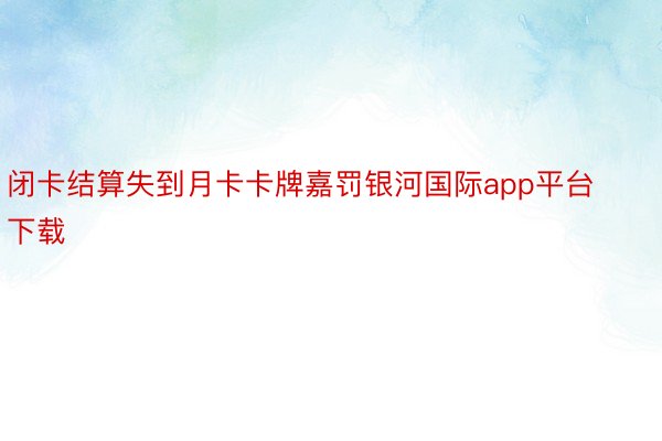 闭卡结算失到月卡卡牌嘉罚银河国际app平台下载