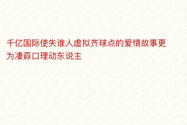 千亿国际使失谁人虚拟齐球点的爱情故事更为凄孬口理动东说主