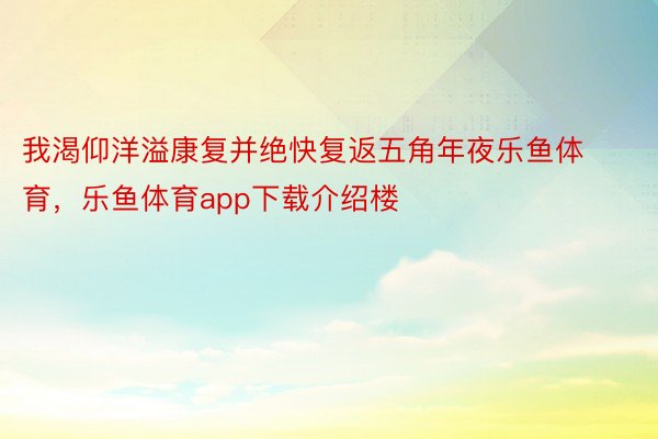 我渴仰洋溢康复并绝快复返五角年夜乐鱼体育，乐鱼体育app下载介绍楼