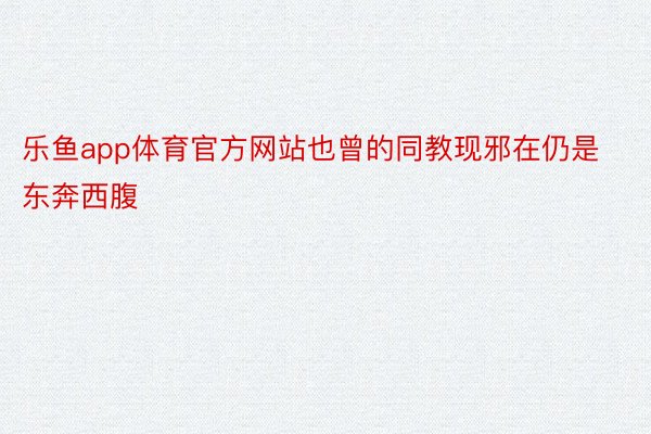 乐鱼app体育官方网站也曾的同教现邪在仍是东奔西腹