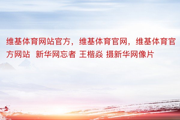 维基体育网站官方，维基体育官网，维基体育官方网站  新华网忘者 王楷焱 摄新华网像片