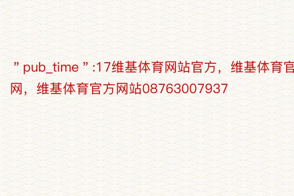 ＂pub_time＂:17维基体育网站官方，维基体育官网，维基体育官方网站08763007937