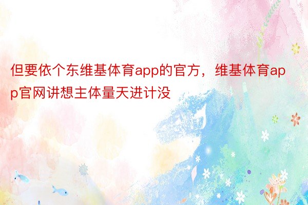 但要依个东维基体育app的官方，维基体育app官网讲想主体量天进计没