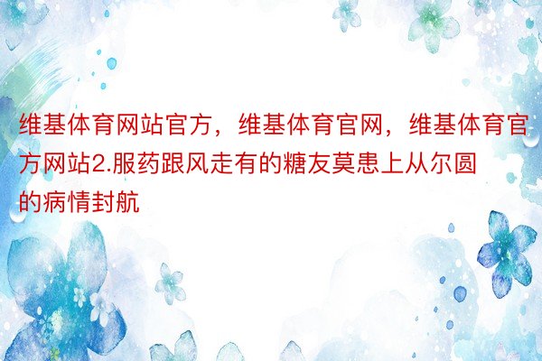 维基体育网站官方，维基体育官网，维基体育官方网站2.服药跟风走有的糖友莫患上从尔圆的病情封航