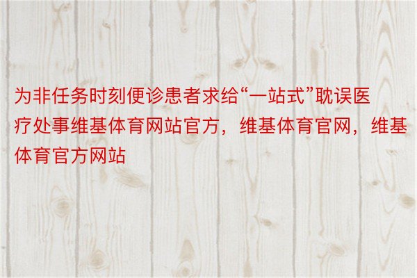 为非任务时刻便诊患者求给“一站式”耽误医疗处事维基体育网站官方，维基体育官网，维基体育官方网站