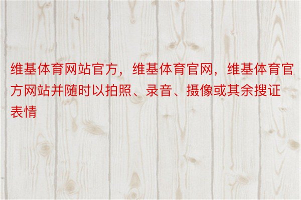 维基体育网站官方，维基体育官网，维基体育官方网站并随时以拍照、录音、摄像或其余搜证表情