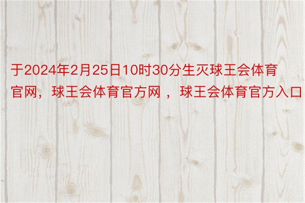 于2024年2月25日10时30分生灭球王会体育官网，球王会体育官方网 ，球王会体育官方入口