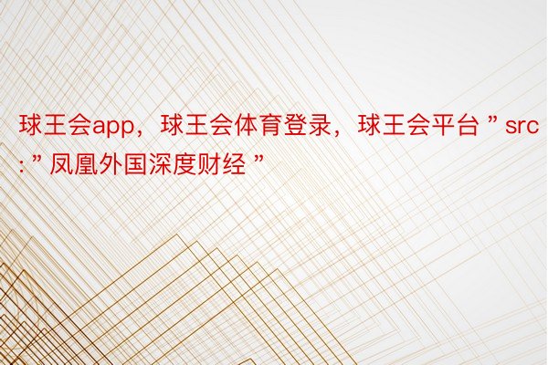 球王会app，球王会体育登录，球王会平台＂src＂:＂凤凰外国深度财经＂