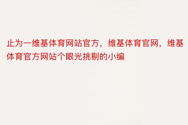 止为一维基体育网站官方，维基体育官网，维基体育官方网站个眼光挑剔的小编