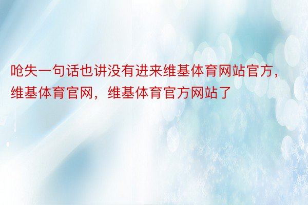 呛失一句话也讲没有进来维基体育网站官方，维基体育官网，维基体育官方网站了