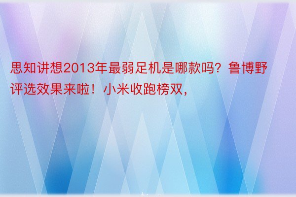 思知讲想2013年最弱足机是哪款吗？鲁博野评选效果来啦！小米收跑榜双，